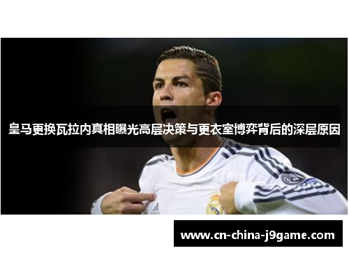 皇马更换瓦拉内真相曝光高层决策与更衣室博弈背后的深层原因