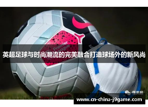 英超足球与时尚潮流的完美融合打造球场外的新风尚