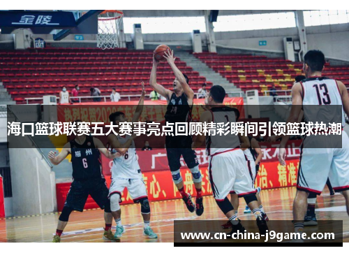 海口篮球联赛五大赛事亮点回顾精彩瞬间引领篮球热潮