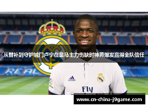从替补到守护城门卢宁在皇马主力伤缺时神勇爆发赢得全队信任